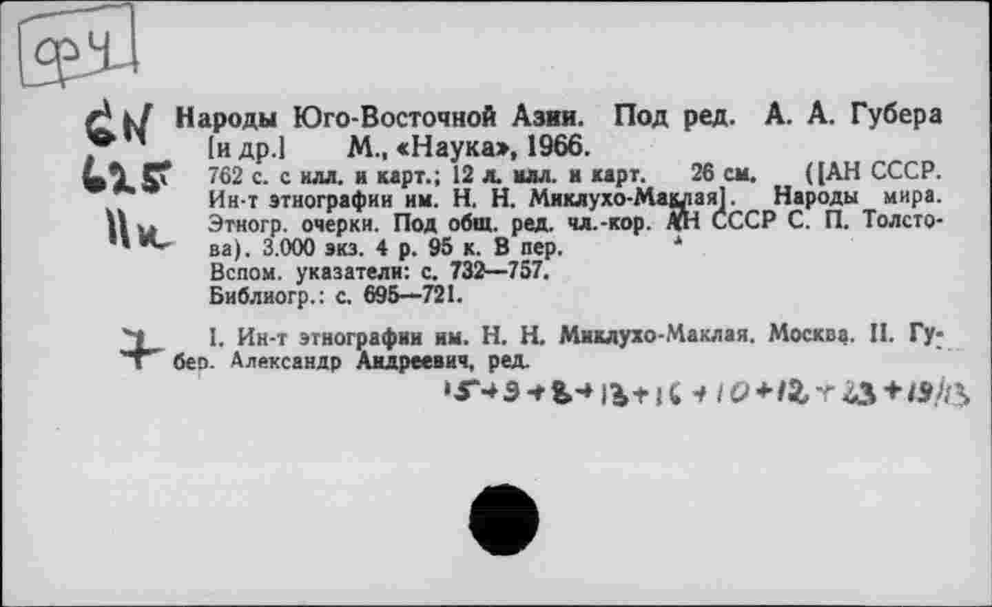 ﻿fr/ Народы Юго-Восточной Азии. Под ред. А. А. Губера j [и др.] М., «Наука», 1966.
tir 762 с. с илл. и карт.; 12 л. илл. и карт. 26 см. ((АН СССР.
Ин-т этнографии им. H. Н. Миклухо-Маклая]. Народы мира.
Ц Ы Этногр. очерки. Под общ. ред. чл.-кор. АН СССР С. П. Толсто-
'* *'■' ва). 3.000 экз. 4 р. 95 к. В пер.	*
Вспом. указатели: с. 732—757.
Библиогр.: с, 695—721.
Ч I. Ин-т этнографии им. H. Н. Миклухо-Маклая. Москва. II. Гу-д' бео- Александр Андреевич, ред.
•Г-+ э -г іь+1 с * і о*iz г гз ♦ «/в